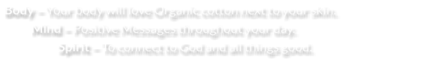 Body – Your body will love Organic cotton next to your skin.  Mind – Positive Messages throughout your day. Spirit – To connect to God and all things good.
